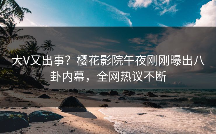 大V又出事？樱花影院午夜刚刚曝出八卦内幕，全网热议不断