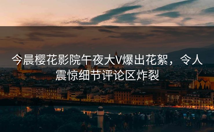 今晨樱花影院午夜大V爆出花絮，令人震惊细节评论区炸裂