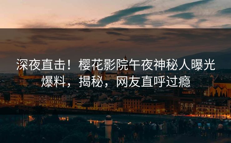 深夜直击！樱花影院午夜神秘人曝光爆料，揭秘，网友直呼过瘾