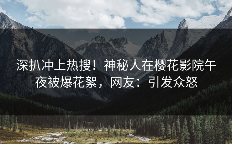 深扒冲上热搜！神秘人在樱花影院午夜被爆花絮，网友：引发众怒