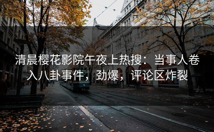 清晨樱花影院午夜上热搜：当事人卷入八卦事件，劲爆，评论区炸裂