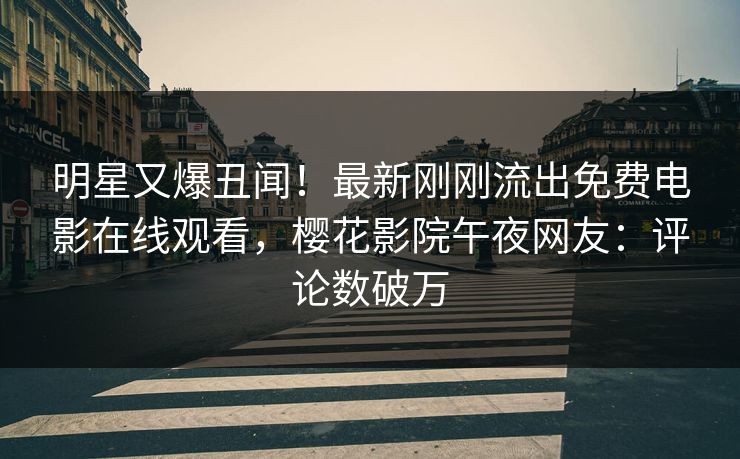 明星又爆丑闻！最新刚刚流出免费电影在线观看，樱花影院午夜网友：评论数破万