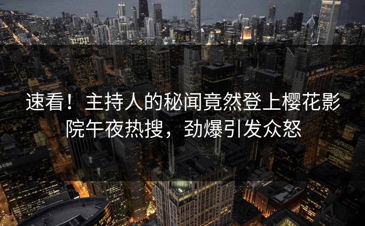 速看！主持人的秘闻竟然登上樱花影院午夜热搜，劲爆引发众怒