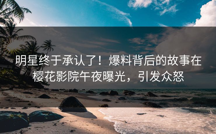 明星终于承认了！爆料背后的故事在樱花影院午夜曝光，引发众怒