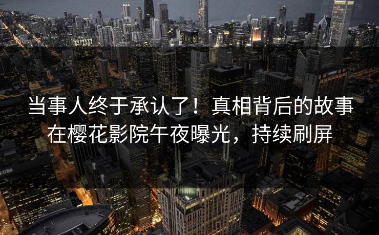 当事人终于承认了！真相背后的故事在樱花影院午夜曝光，持续刷屏