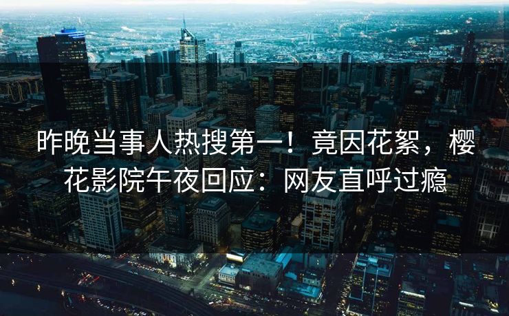 昨晚当事人热搜第一！竟因花絮，樱花影院午夜回应：网友直呼过瘾