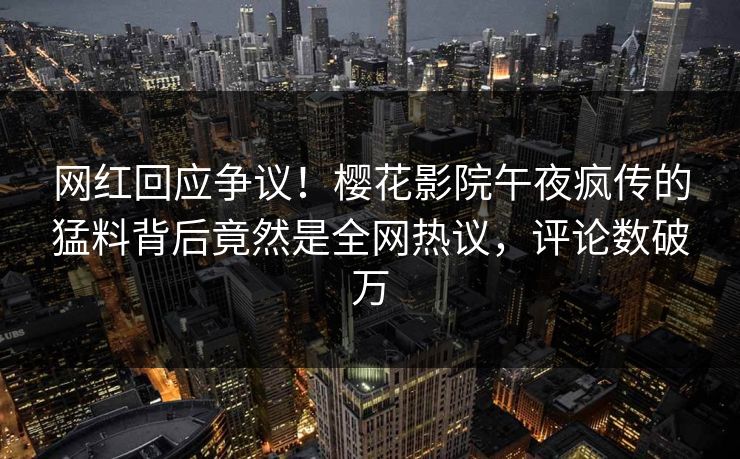 网红回应争议！樱花影院午夜疯传的猛料背后竟然是全网热议，评论数破万