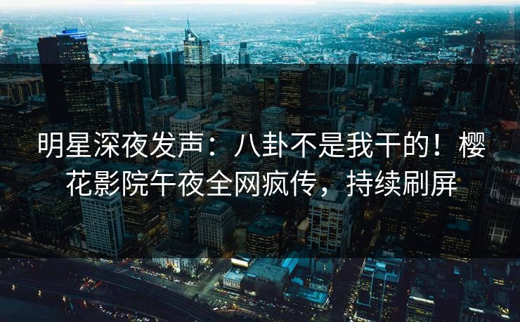 明星深夜发声：八卦不是我干的！樱花影院午夜全网疯传，持续刷屏