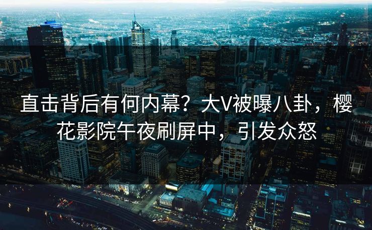 直击背后有何内幕？大V被曝八卦，樱花影院午夜刷屏中，引发众怒
