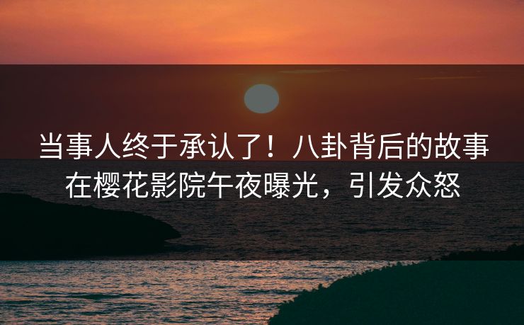 当事人终于承认了！八卦背后的故事在樱花影院午夜曝光，引发众怒