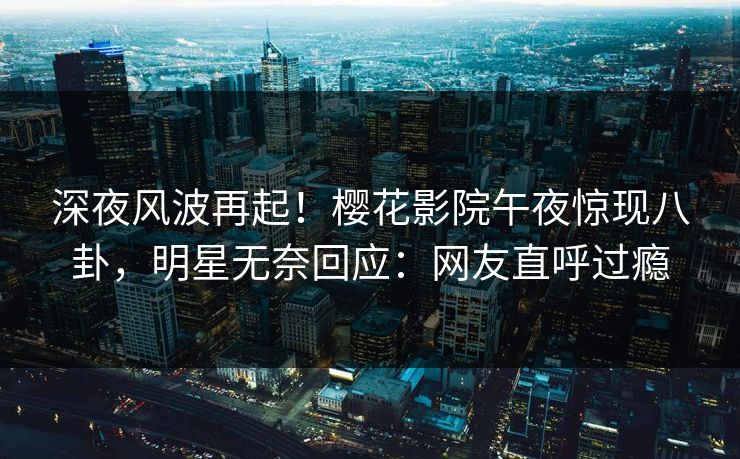 深夜风波再起！樱花影院午夜惊现八卦，明星无奈回应：网友直呼过瘾