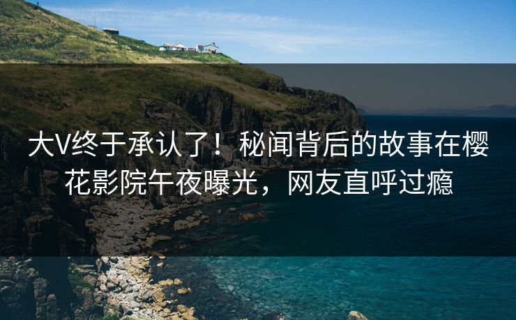 大V终于承认了！秘闻背后的故事在樱花影院午夜曝光，网友直呼过瘾