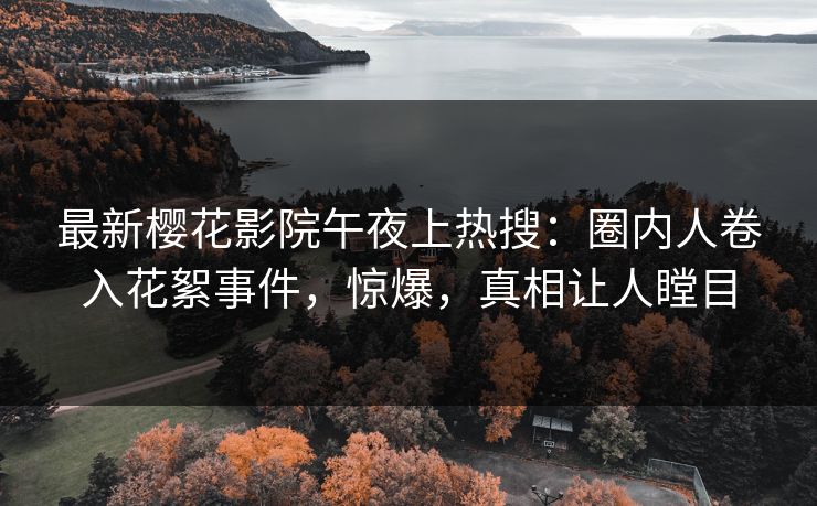 最新樱花影院午夜上热搜：圈内人卷入花絮事件，惊爆，真相让人瞠目