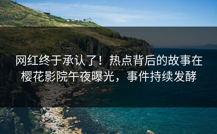 网红终于承认了！热点背后的故事在樱花影院午夜曝光，事件持续发酵