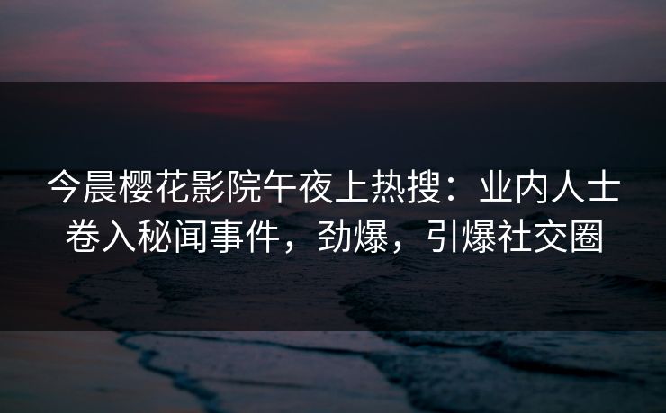 今晨樱花影院午夜上热搜：业内人士卷入秘闻事件，劲爆，引爆社交圈