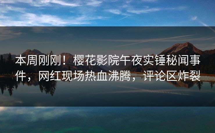 本周刚刚！樱花影院午夜实锤秘闻事件，网红现场热血沸腾，评论区炸裂
