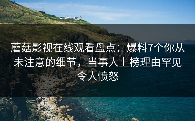 蘑菇影视在线观看盘点：爆料7个你从未注意的细节，当事人上榜理由罕见令人愤怒