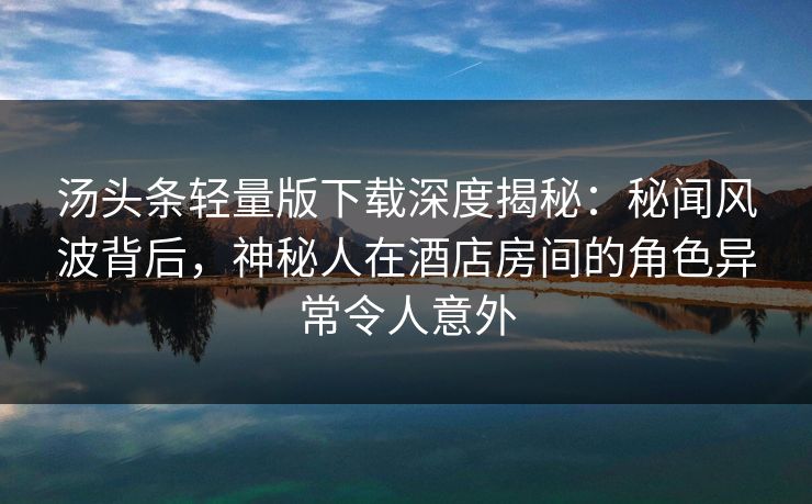 汤头条轻量版下载深度揭秘：秘闻风波背后，神秘人在酒店房间的角色异常令人意外
