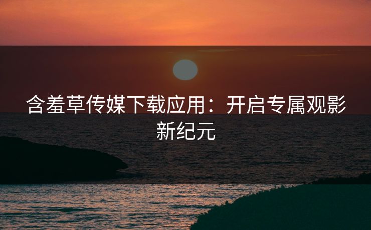 含羞草传媒下载应用：开启专属观影新纪元