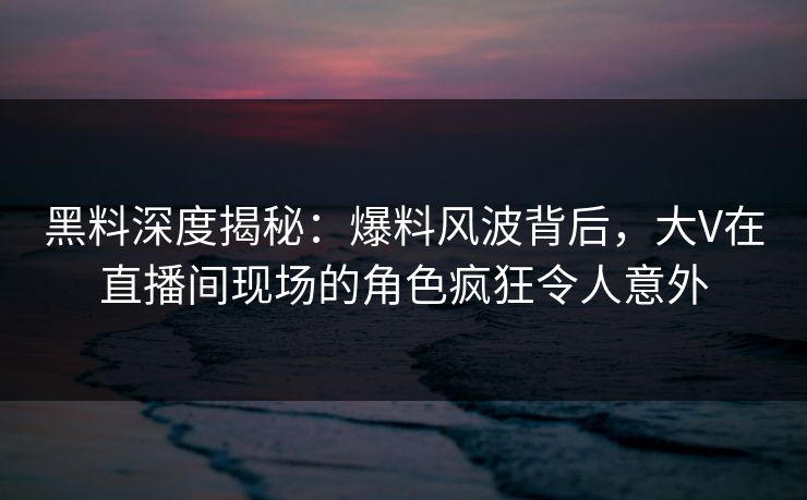 黑料深度揭秘：爆料风波背后，大V在直播间现场的角色疯狂令人意外