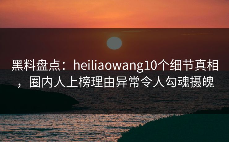 黑料盘点：heiliaowang10个细节真相，圈内人上榜理由异常令人勾魂摄魄