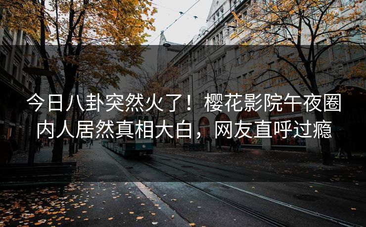今日八卦突然火了！樱花影院午夜圈内人居然真相大白，网友直呼过瘾
