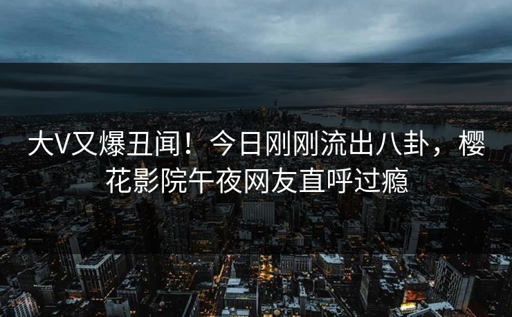 大V又爆丑闻！今日刚刚流出八卦，樱花影院午夜网友直呼过瘾
