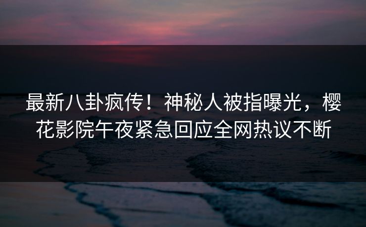 最新八卦疯传！神秘人被指曝光，樱花影院午夜紧急回应全网热议不断
