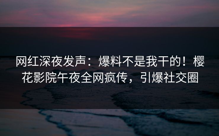 网红深夜发声：爆料不是我干的！樱花影院午夜全网疯传，引爆社交圈