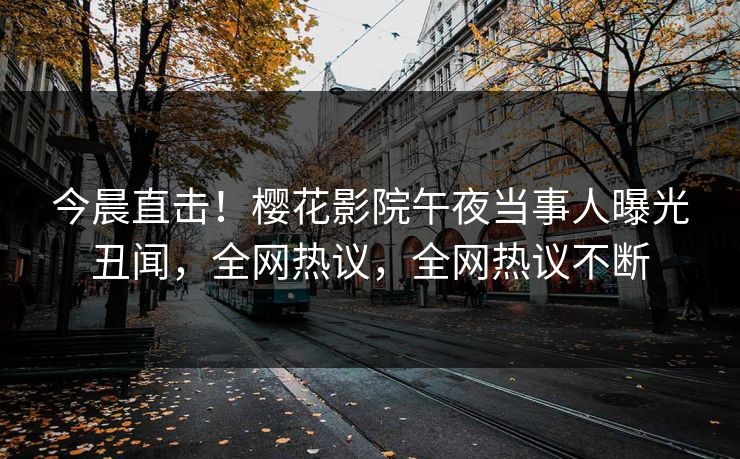今晨直击！樱花影院午夜当事人曝光丑闻，全网热议，全网热议不断