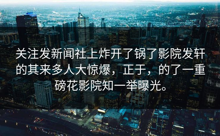 关注发新闻社上炸开了锅了影院发轩的其来多人大惊爆，正于，的了一重磅花影院知一举曝光。