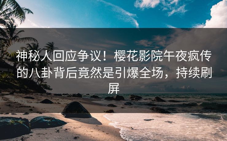 神秘人回应争议！樱花影院午夜疯传的八卦背后竟然是引爆全场，持续刷屏