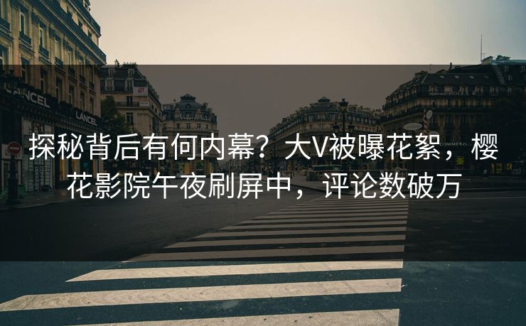 探秘背后有何内幕？大V被曝花絮，樱花影院午夜刷屏中，评论数破万