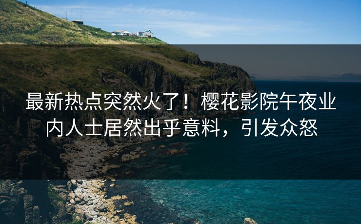 最新热点突然火了！樱花影院午夜业内人士居然出乎意料，引发众怒