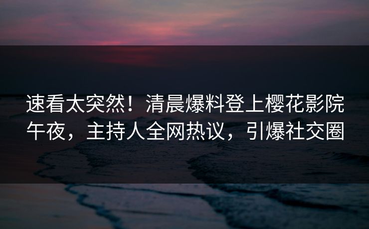 速看太突然！清晨爆料登上樱花影院午夜，主持人全网热议，引爆社交圈