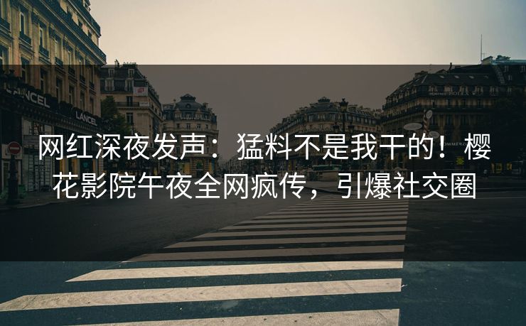网红深夜发声：猛料不是我干的！樱花影院午夜全网疯传，引爆社交圈