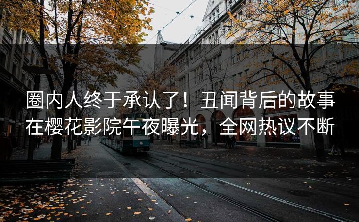 圈内人终于承认了！丑闻背后的故事在樱花影院午夜曝光，全网热议不断