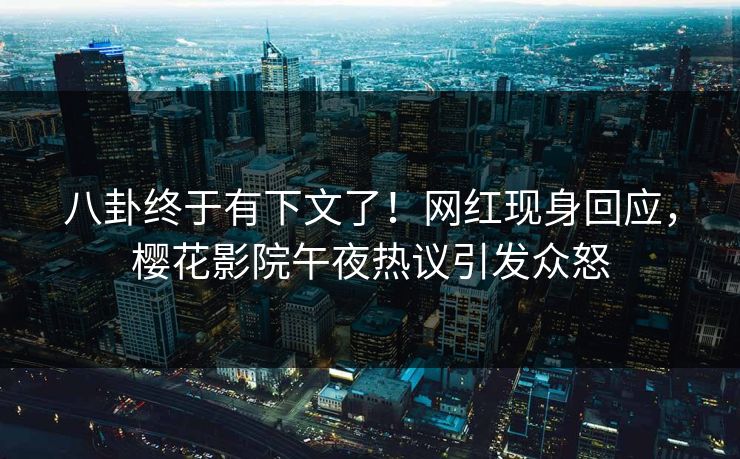 八卦终于有下文了！网红现身回应，樱花影院午夜热议引发众怒