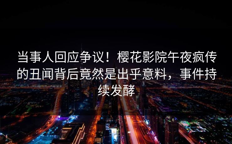 当事人回应争议！樱花影院午夜疯传的丑闻背后竟然是出乎意料，事件持续发酵