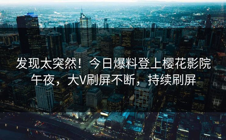 发现太突然！今日爆料登上樱花影院午夜，大V刷屏不断，持续刷屏