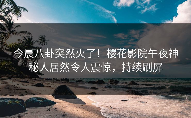 今晨八卦突然火了！樱花影院午夜神秘人居然令人震惊，持续刷屏