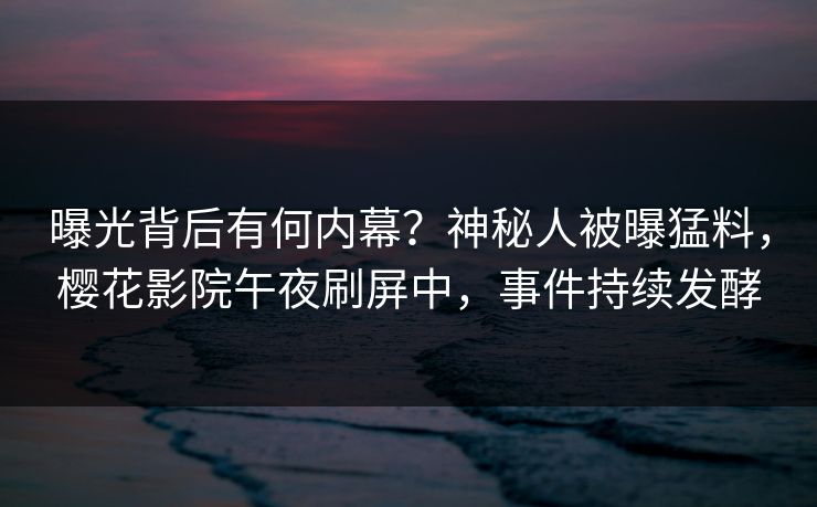 曝光背后有何内幕？神秘人被曝猛料，樱花影院午夜刷屏中，事件持续发酵