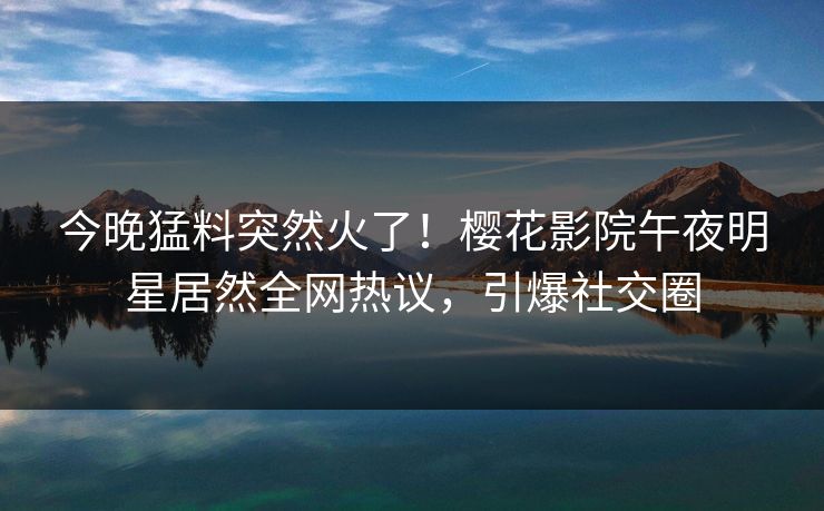 今晚猛料突然火了！樱花影院午夜明星居然全网热议，引爆社交圈