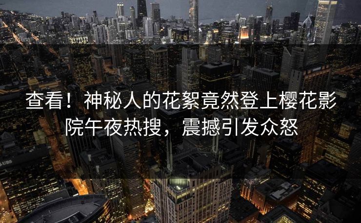 查看！神秘人的花絮竟然登上樱花影院午夜热搜，震撼引发众怒