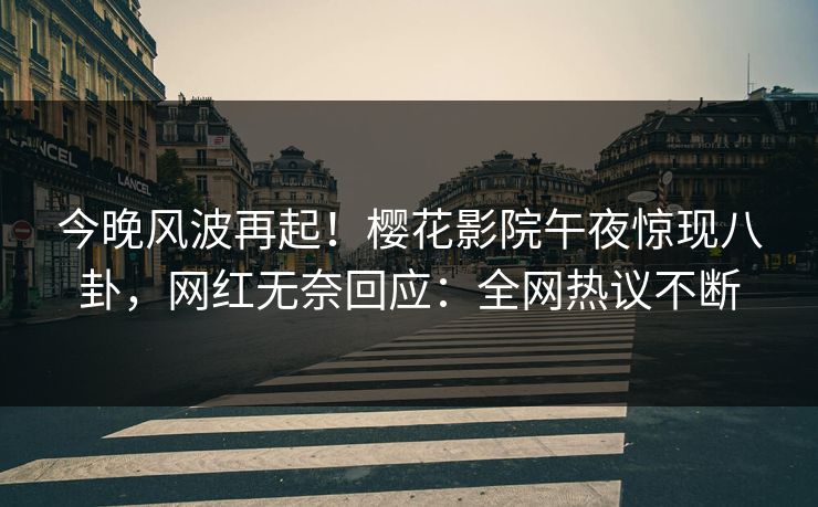 今晚风波再起！樱花影院午夜惊现八卦，网红无奈回应：全网热议不断