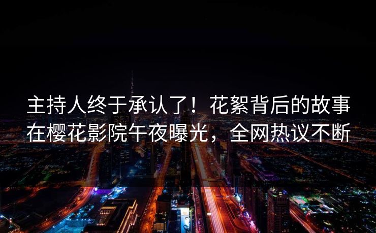 主持人终于承认了！花絮背后的故事在樱花影院午夜曝光，全网热议不断