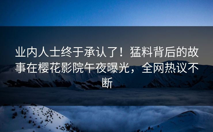 业内人士终于承认了！猛料背后的故事在樱花影院午夜曝光，全网热议不断