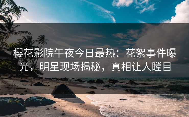 樱花影院午夜今日最热：花絮事件曝光，明星现场揭秘，真相让人瞠目