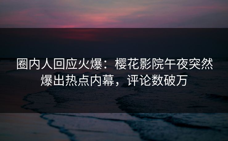 圈内人回应火爆：樱花影院午夜突然爆出热点内幕，评论数破万