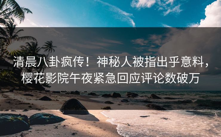 清晨八卦疯传！神秘人被指出乎意料，樱花影院午夜紧急回应评论数破万